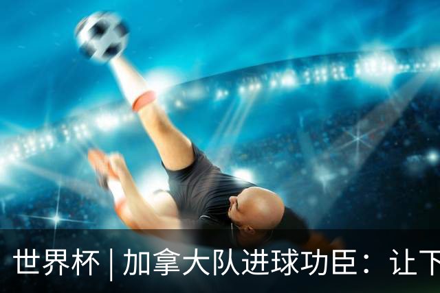 世界杯 | 加拿大队进球功臣：让下个对手“吃苦”