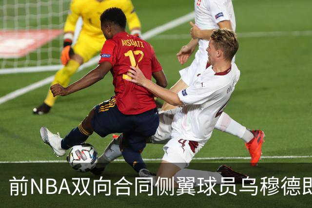 前NBA双向合同侧翼球员乌穆德即将加盟西甲豪门，是否迎来新机遇？