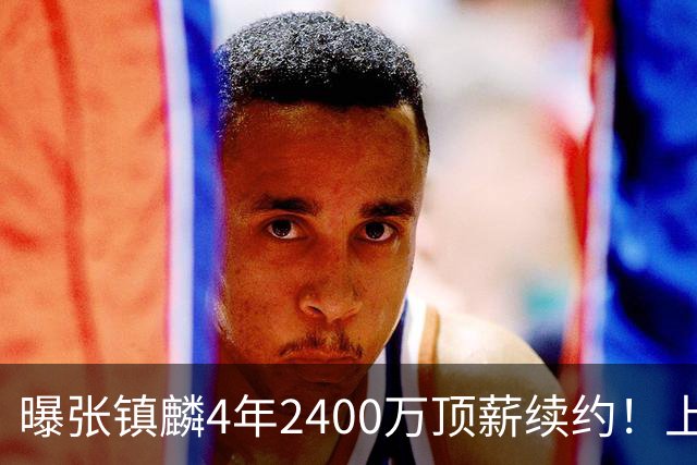 曝张镇麟4年2400万顶薪续约！上海队一点都不亏，下赛季还要冲冠