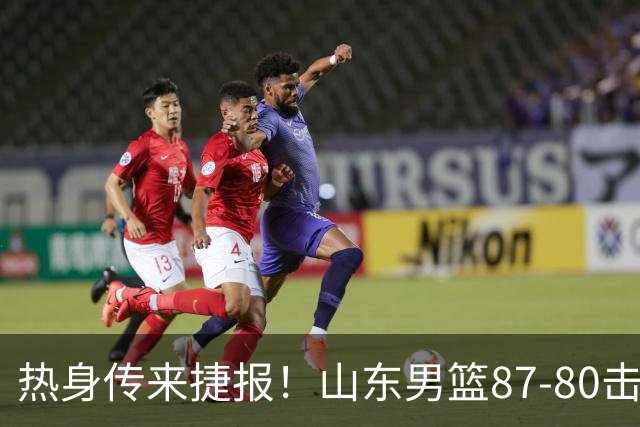 热身传来捷报！山东男篮87‑80击败塞尔维亚KK，王证砍下16分，祝铭震杨文学双双上双，后续多场硬仗已经敲定