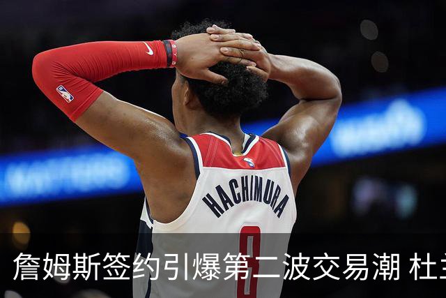 詹姆斯签约引爆第二波交易潮 杜兰特欧文等七位球星去向成疑