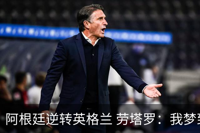 阿根廷逆转英格兰 劳塔罗：我梦到过那个绝杀球