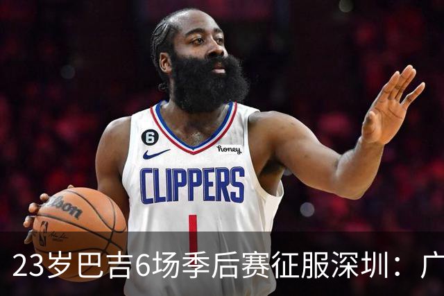 23岁巴吉6场季后赛征服深圳：广东一夏天白等了
